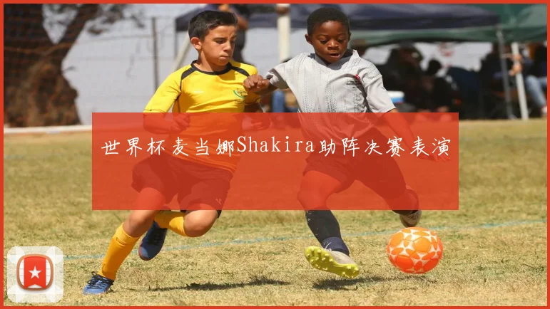 世界杯麦当娜Shakira助阵决赛表演