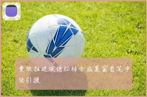 曼联推进埃德松转会成夏窗首笔中场引援