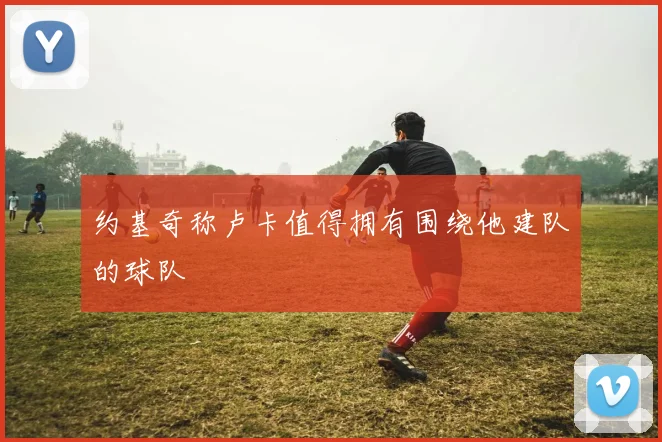 约基奇称卢卡值得拥有围绕他建队的球队