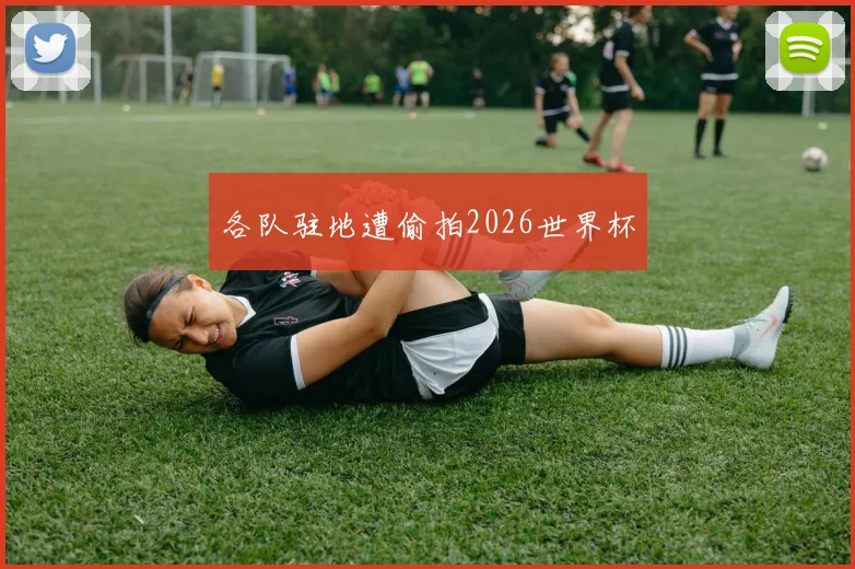 各队驻地遭偷拍2026世界杯
