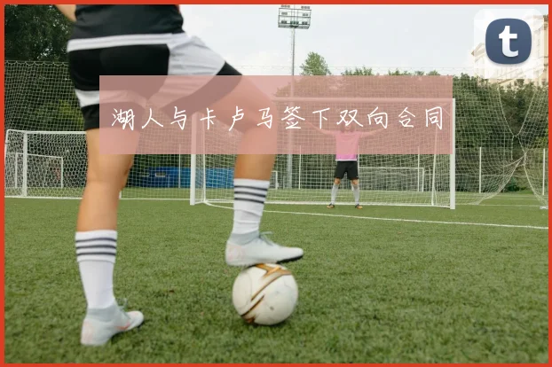 湖人与卡卢马签下双向合同