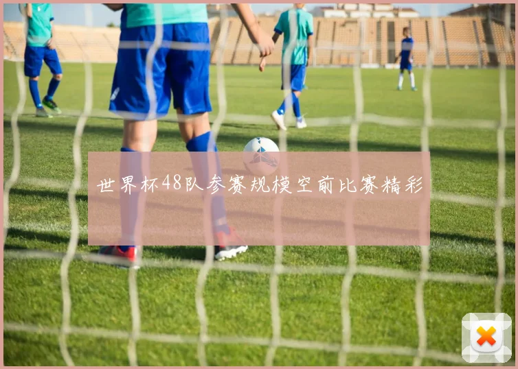 世界杯48队参赛规模空前比赛精彩