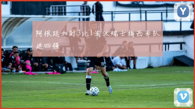 阿根廷加时3比1淘汰瑞士梅西率队进四强