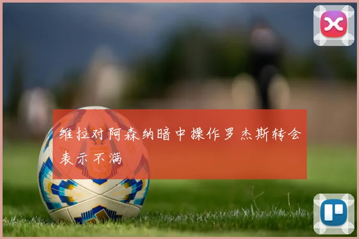 维拉对阿森纳暗中操作罗杰斯转会表示不满