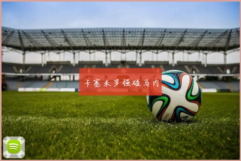 卡塞米罗强碰马内