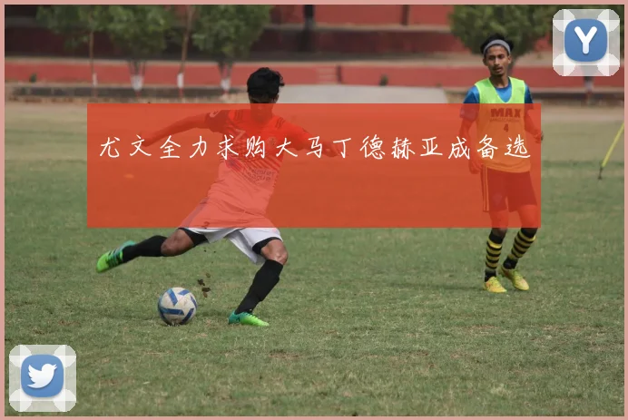 尤文全力求购大马丁德赫亚成备选